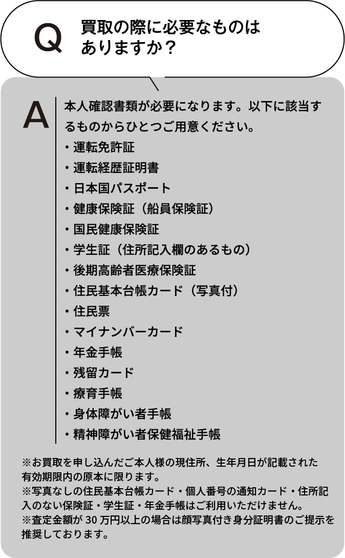 買取の際に必要なものはありますか？ 本人確認書類が必要になります。以下に該当するものからひとつご用意ください。・運転免許証・運転経歴証明書・日本国パスポート・健康保険証(船員保険証)・国民健康保険証・学生証(住所記入欄のあるもの)・後期高齢者医療保険証・住民基本台帳カード(写真付)・住民票・マイナンバーカード・年金手帳・残留カード・療育手帳・身体障がい者手帳・精神障がい者保健福祉手帳 ※お買取を申し込んだご本人様の現住所、生年月日が記載された有効期限内の原本に限ります。※住民票・写真なしの住民基本台帳カード・個人番号の通知カード・住所記入のない保険証・学生証・年金手帳はご利用いただけません。※査定額が30万円以上の場合は顔写真付き身分証明書のご提示を推奨しております。