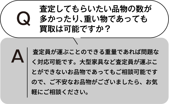 査定してもらいたい品物の数が多かったり、重いものであっても買取は可能ですか？ 査定員が運ぶことのできる重量であれば問題なく対応可能です。大型家具など査定員が運ぶことができないお品物であってもご相談可能ですので、ご不安なお品物がございましたら、お気軽にご相談ください。
